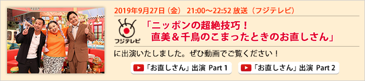 2019年9月27日（金） フジテレビ「ニッポンの超絶技巧！ 直美＆千鳥のこまったときのお直しさん」に出演いたしました。ぜひ動画でご覧ください！